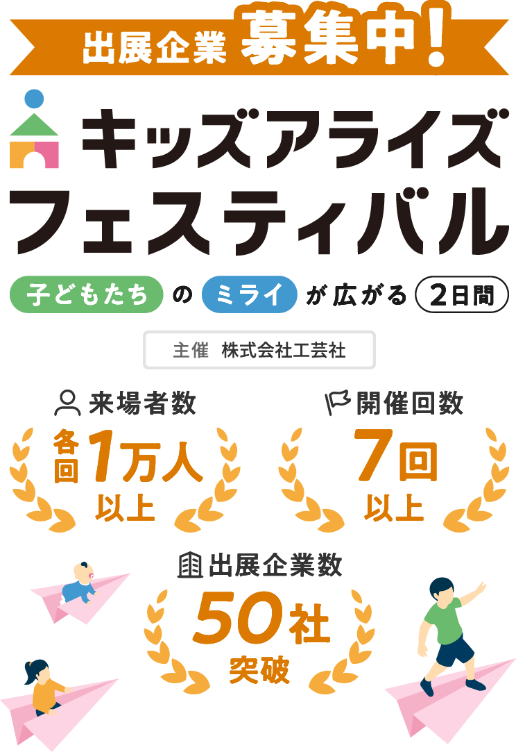 出展企業募集中！ キッズアライズフェスティバル 子どもたちのミライが広がる2日間 主催：株式会社工芸社 来場者数各回1万人以上 開催回数7回以上 出展企業数50社突破